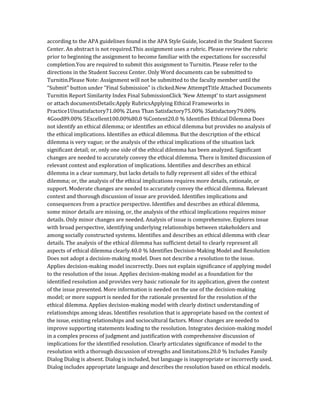 according to the APA guidelines found in the APA Style Guide, located in the Student Success
Center. An abstract is not required.This assignment uses a rubric. Please review the rubric
prior to beginning the assignment to become familiar with the expectations for successful
completion.You are required to submit this assignment to Turnitin. Please refer to the
directions in the Student Success Center. Only Word documents can be submitted to
Turnitin.Please Note: Assignment will not be submitted to the faculty member until the
“Submit” button under “Final Submission” is clicked.New AttemptTitle Attached Documents
Turnitin Report Similarity Index Final SubmissionClick ‘New Attempt’ to start assignment
or attach documentsDetails:Apply RubricsApplying Ethical Frameworks in
Practice1Unsatisfactory71.00% 2Less Than Satisfactory75.00% 3Satisfactory79.00%
4Good89.00% 5Excellent100.00%80.0 %Content20.0 % Identifies Ethical Dilemma Does
not identify an ethical dilemma; or identifies an ethical dilemma but provides no analysis of
the ethical implications. Identifies an ethical dilemma. But the description of the ethical
dilemma is very vague; or the analysis of the ethical implications of the situation lack
significant detail; or, only one side of the ethical dilemma has been analyzed. Significant
changes are needed to accurately convey the ethical dilemma. There is limited discussion of
relevant context and exploration of implications. Identifies and describes an ethical
dilemma in a clear summary, but lacks details to fully represent all sides of the ethical
dilemma; or, the analysis of the ethical implications requires more details, rationale, or
support. Moderate changes are needed to accurately convey the ethical dilemma. Relevant
context and thorough discussion of issue are provided. Identifies implications and
consequences from a practice perspective. Identifies and describes an ethical dilemma,
some minor details are missing, or, the analysis of the ethical implications requires minor
details. Only minor changes are needed. Analysis of issue is comprehensive. Explores issue
with broad perspective, identifying underlying relationships between stakeholders and
among socially constructed systems. Identifies and describes an ethical dilemma with clear
details. The analysis of the ethical dilemma has sufficient detail to clearly represent all
aspects of ethical dilemma clearly.40.0 % Identifies Decision-Making Model and Resolution
Does not adopt a decision-making model. Does not describe a resolution to the issue.
Applies decision-making model incorrectly. Does not explain significance of applying model
to the resolution of the issue. Applies decision-making model as a foundation for the
identified resolution and provides very basic rationale for its application, given the context
of the issue presented. More information is needed on the use of the decision-making
model; or more support is needed for the rationale presented for the resolution of the
ethical dilemma. Applies decision-making model with clearly distinct understanding of
relationships among ideas. Identifies resolution that is appropriate based on the context of
the issue, existing relationships and sociocultural factors. Minor changes are needed to
improve supporting statements leading to the resolution. Integrates decision-making model
in a complex process of judgment and justification with comprehensive discussion of
implications for the identified resolution. Clearly articulates significance of model to the
resolution with a thorough discussion of strengths and limitations.20.0 % Includes Family
Dialog Dialog is absent. Dialog is included, but language is inappropriate or incorrectly used.
Dialog includes appropriate language and describes the resolution based on ethical models.
 
