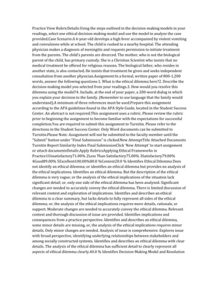 Practice View RubricDetails:Using the steps outlined in the decision-making models in your
readings, select one ethical decision-making model and use the model to analyze the case
provided.Case Scenario:A 6-year-old develops a high fever accompanied by violent vomiting
and convulsions while at school. The child is rushed to a nearby hospital. The attending
physician makes a diagnosis of meningitis and requests permission to initiate treatment
from the parents. The child’s parents are divorced. The mother, who is not the biological
parent of the child, has primary custody. She is a Christian Scientist who insists that no
medical treatment be offered for religious reasons. The biological father, who resides in
another state, is also contacted. He insists that treatment be given and seeks independent
consultation from another physician.Assignment:In a formal, written paper of 800-1,200
words, answer the following questions:1. What is the ethical dilemma here?2. Describe the
decision-making model you selected from your readings.3. How would you resolve this
dilemma using the model?4. Include, at the end of your paper, a 200-word dialog in which
you explain your decision to the family. (Remember to use language that the family would
understand).A minimum of three references must be used.Prepare this assignment
according to the APA guidelines found in the APA Style Guide, located in the Student Success
Center. An abstract is not required.This assignment uses a rubric. Please review the rubric
prior to beginning the assignment to become familiar with the expectations for successful
completion.You are required to submit this assignment to Turnitin. Please refer to the
directions in the Student Success Center. Only Word documents can be submitted to
Turnitin.Please Note: Assignment will not be submitted to the faculty member until the
“Submit” button under “Final Submission” is clicked.New AttemptTitle Attached Documents
Turnitin Report Similarity Index Final SubmissionClick ‘New Attempt’ to start assignment
or attach documentsDetails:Apply RubricsApplying Ethical Frameworks in
Practice1Unsatisfactory71.00% 2Less Than Satisfactory75.00% 3Satisfactory79.00%
4Good89.00% 5Excellent100.00%80.0 %Content20.0 % Identifies Ethical Dilemma Does
not identify an ethical dilemma; or identifies an ethical dilemma but provides no analysis of
the ethical implications. Identifies an ethical dilemma. But the description of the ethical
dilemma is very vague; or the analysis of the ethical implications of the situation lack
significant detail; or, only one side of the ethical dilemma has been analyzed. Significant
changes are needed to accurately convey the ethical dilemma. There is limited discussion of
relevant context and exploration of implications. Identifies and describes an ethical
dilemma in a clear summary, but lacks details to fully represent all sides of the ethical
dilemma; or, the analysis of the ethical implications requires more details, rationale, or
support. Moderate changes are needed to accurately convey the ethical dilemma. Relevant
context and thorough discussion of issue are provided. Identifies implications and
consequences from a practice perspective. Identifies and describes an ethical dilemma,
some minor details are missing, or, the analysis of the ethical implications requires minor
details. Only minor changes are needed. Analysis of issue is comprehensive. Explores issue
with broad perspective, identifying underlying relationships between stakeholders and
among socially constructed systems. Identifies and describes an ethical dilemma with clear
details. The analysis of the ethical dilemma has sufficient detail to clearly represent all
aspects of ethical dilemma clearly.40.0 % Identifies Decision-Making Model and Resolution
 