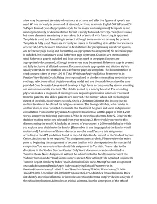 a few may be present. A variety of sentence structures and effective figures of speech are
used. Writer is clearly in command of standard, written, academic English.5.0 %Format2.0
% Paper Format (use of appropriate style for the major and assignment) Template is not
used appropriately or documentation format is rarely followed correctly. Template is used,
but some elements are missing or mistaken; lack of control with formatting is apparent.
Template is used, and formatting is correct, although some minor errors may be present.
Template is fully used; There are virtually no errors in formatting style. All format elements
are correct.3.0 % Research Citations (In-text citations for paraphrasing and direct quotes,
and reference page listing and formatting, as appropriate to assignment) No reference page
is included. No citations are used. Reference page is present. Citations are inconsistently
used. Reference page is included and lists sources used in the paper. Sources are
appropriately documented, although some errors may be present. Reference page is present
and fully inclusive of all cited sources. Documentation is appropriate and citation style is
usually correct. In-text citations and a reference page are complete. The documentation of
cited sources is free of error.100 % Total WeightageApplying Ethical Frameworks in
Practice View RubricDetails:Using the steps outlined in the decision-making models in your
readings, select one ethical decision-making model and use the model to analyze the case
provided.Case Scenario:A 6-year-old develops a high fever accompanied by violent vomiting
and convulsions while at school. The child is rushed to a nearby hospital. The attending
physician makes a diagnosis of meningitis and requests permission to initiate treatment
from the parents. The child’s parents are divorced. The mother, who is not the biological
parent of the child, has primary custody. She is a Christian Scientist who insists that no
medical treatment be offered for religious reasons. The biological father, who resides in
another state, is also contacted. He insists that treatment be given and seeks independent
consultation from another physician.Assignment:In a formal, written paper of 800-1,200
words, answer the following questions:1. What is the ethical dilemma here?2. Describe the
decision-making model you selected from your readings.3. How would you resolve this
dilemma using the model?4. Include, at the end of your paper, a 200-word dialog in which
you explain your decision to the family. (Remember to use language that the family would
understand).A minimum of three references must be used.Prepare this assignment
according to the APA guidelines found in the APA Style Guide, located in the Student Success
Center. An abstract is not required.This assignment uses a rubric. Please review the rubric
prior to beginning the assignment to become familiar with the expectations for successful
completion.You are required to submit this assignment to Turnitin. Please refer to the
directions in the Student Success Center. Only Word documents can be submitted to
Turnitin.Please Note: Assignment will not be submitted to the faculty member until the
“Submit” button under “Final Submission” is clicked.New AttemptTitle Attached Documents
Turnitin Report Similarity Index Final SubmissionClick ‘New Attempt’ to start assignment
or attach documentsDetails:Apply RubricsApplying Ethical Frameworks in
Practice1Unsatisfactory71.00% 2Less Than Satisfactory75.00% 3Satisfactory79.00%
4Good89.00% 5Excellent100.00%80.0 %Content20.0 % Identifies Ethical Dilemma Does
not identify an ethical dilemma; or identifies an ethical dilemma but provides no analysis of
the ethical implications. Identifies an ethical dilemma. But the description of the ethical
 
