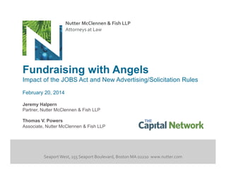 Nutter	
  McClennen	
  &	
  Fish	
  LLP	
  
Attorneys	
  at	
  Law	
  

Fundraising with Angels
Impact of the JOBS Act and New Advertising/Solicitation Rules
February 20, 2014
Jeremy Halpern
Partner, Nutter McClennen & Fish LLP
Thomas V. Powers
Associate, Nutter McClennen & Fish LLP

Seaport	
  West,	
  155	
  Seaport	
  Boulevard,	
  Boston	
  MA	
  02210	
  	
  www.nutter.com	
  

 