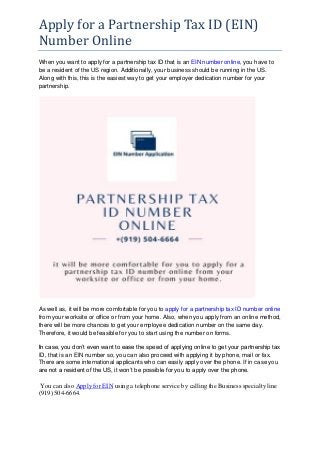 Apply for a Partnership Tax ID (EIN)
Number Online
When you want to apply for a partnership tax ID that is an EIN number online, you have to
be a resident of the US region. Additionally, your business should be running in the US.
Along with this, this is the easiest way to get your employer dedication number for your
partnership.
As well as, it will be more comfortable for you to apply for a partnership tax ID number online
from your worksite or office or from your home. Also, when you apply from an online method,
there will be more chances to get your employee dedication number on the same day.
Therefore, it would be feasible for you to start using the number on forms.
In case, you don’t even want to ease the speed of applying online to get your partnership tax
ID, that is an EIN number so, you can also proceed with applying it by phone, mail or fax.
There are some international applicants who can easily apply over the phone. If in case you
are not a resident of the US, it won’t be possible for you to apply over the phone.
You can also Apply for EIN using a telephone service by calling the Business specialty line
(919) 504-6664.
 