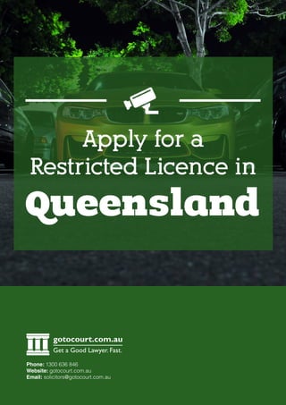 Queensland
Apply for a
Restricted Licence in
gotocourt.com.au
Get a Good Lawyer. Fast.
Phone: 1300 636 846
Website: gotocourt.com.au
Email: solicitors@gotocourt.com.au
 