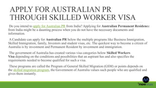 APPLY FOR AUSTRALIAN PR
THROUGH SKILLED WORKER VISA
Do you intend to apply for Australian PR from India? Applying for Australian Permanent Residence
from India might be a daunting process when you do not have the necessary documents and
information.
A Candidate can apply for Australian PR below the multiple programs like Business Immigration,
Skilled Immigration, family, Investors and student visas, etc. The quickest way to become a citizen of
Australia is by investment and Permanent Resident by investment and immigration.
The government of Australia has created various visa categories below Skilled Workers
Visa depending on the conditions and possibilities that an aspirant has and also specifies the
requirements needed to become qualified for such a visa.
These programs are called the Program of General Skilled Migration (GSM) or points depends on
the skilled migration program, the Government of Australia values such people who are qualified and
gives them instantly.
 