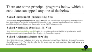 There are some principal programs below which a
candidate can appeal any one of the below:
Skilled Independent (Subclass 189) Visa
The Skilled Independent (Subclass 189) Visa is for the candidates with eligibility and experience
in a profession defined to be in demand in Australia. It is a visa that is points-based and needs the
candidate to be invited to appeal for the visa by the Skill Select program.
Skilled Nominated (Subclass 190) Visa
The Skilled Nominated (Subclass 190) Visa is a permanent General Skilled Migration visa which
needs nomination of the candidate by a Territory or State Government.
Skilled Regional (Subclass 489) Visa
The Skilled Regional (Subclass 489) Visa has substituted the offshore Skilled – Regional Sponsored
visa (Subclass 475). The visa is valid for 04 years, and an individual can live and work in a
particular regional area.
 