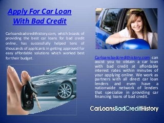 Apply For Car Loan
  With Bad Credit
Carloansbadcredithistory.com, which boasts of
providing the best car loans for bad credit
online, has successfully helped tens of
thousands of applicants in getting approved for
easy affordable solutions which worked best
for their budget.                                 Carloansbadcredithistory.com can
                                                  assist you to obtain a car loan
                                                  with bad credit at affordable
                                                  interest rates within minutes of
                                                  your applying online. We work as
                                                  partners with all direct car loan
                                                  lenders and even have a
                                                  nationwide network of lenders
                                                  that specialize in providing car
                                                  financing loans of bad credit.
 