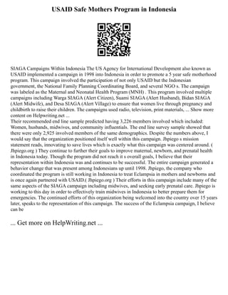 USAID Safe Mothers Program in Indonesia
SIAGA Campaigns Within Indonesia The US Agency for International Development also known as
USAID implemented a campaign in 1998 into Indonesia in order to promote a 5 year safe motherhood
program. This campaign involved the participation of not only USAID but the Indonesian
government, the National Family Planning Coordinating Board, and several NGO s. The campaign
was labeled as the Maternal and Neonatal Health Program (MNH) . This program involved multiple
campaigns including Warga SIAGA (Alert Citizen), Suami SIAGA (Alert Husband), Bidan SIAGA
(Alert Midwife), and Desa SIAGA (Alert Village) to ensure that women live through pregnancy and
childbirth to raise their children. The campaigns used radio, television, print materials, ... Show more
content on Helpwriting.net ...
Their recommended end line sample predicted having 3,226 members involved which included:
Women, husbands, midwives, and community influentials. The end line survey sample showed that
there were only 2,925 involved members of the same demographics. Despite the numbers above, I
would say that the organization positioned itself well within this campaign. Jhpiego s mission
statement reads, innovating to save lives which is exactly what this campaign was centered around. (
Jhpiego.org ) They continue to further their goals to improve maternal, newborn, and prenatal health
in Indonesia today. Though the program did not reach it s overall goals, I believe that their
representation within Indonesia was and continues to be successful. The entire campaign generated a
behavior change that was present among Indonesians up until 1998. Jhpiego, the company who
coordinated the program is still working in Indonesia to treat Eclampsia in mothers and newborns and
is once again partnered with USAID.( Jhpiego.org ) Their efforts in this campaign include many of the
same aspects of the SIAGA campaign including midwives, and seeking early prenatal care. Jhpiego is
working to this day in order to effectively train midwives in Indonesia to better prepare them for
emergencies. The continued efforts of this organization being welcomed into the country over 15 years
later, speaks to the representation of this campaign. The success of the Eclampsia campaign, I believe
can be
... Get more on HelpWriting.net ...
 