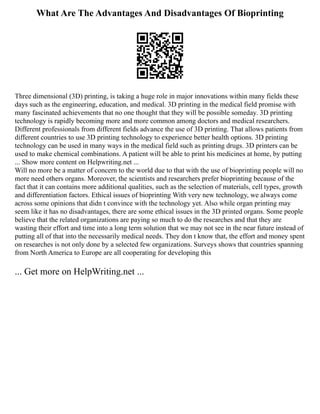 What Are The Advantages And Disadvantages Of Bioprinting
Three dimensional (3D) printing, is taking a huge role in major innovations within many fields these
days such as the engineering, education, and medical. 3D printing in the medical field promise with
many fascinated achievements that no one thought that they will be possible someday. 3D printing
technology is rapidly becoming more and more common among doctors and medical researchers.
Different professionals from different fields advance the use of 3D printing. That allows patients from
different countries to use 3D printing technology to experience better health options. 3D printing
technology can be used in many ways in the medical field such as printing drugs. 3D printers can be
used to make chemical combinations. A patient will be able to print his medicines at home, by putting
... Show more content on Helpwriting.net ...
Will no more be a matter of concern to the world due to that with the use of bioprinting people will no
more need others organs. Moreover, the scientists and researchers prefer bioprinting because of the
fact that it can contains more additional qualities, such as the selection of materials, cell types, growth
and differentiation factors. Ethical issues of bioprinting With very new technology, we always come
across some opinions that didn t convince with the technology yet. Also while organ printing may
seem like it has no disadvantages, there are some ethical issues in the 3D printed organs. Some people
believe that the related organizations are paying so much to do the researches and that they are
wasting their effort and time into a long term solution that we may not see in the near future instead of
putting all of that into the necessarily medical needs. They don t know that, the effort and money spent
on researches is not only done by a selected few organizations. Surveys shows that countries spanning
from North America to Europe are all cooperating for developing this
... Get more on HelpWriting.net ...
 