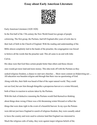 Essay about Early American Literature
Early American Literature (1620 1820)
In the first half of the 17th century the New World found two groups of people
colonizing. The first group, the Puritans, had left England after years of exile due to
their lack of faith in the Church of England. With the reading and understanding of the
Bible almost completely laid in the hands of the preacher, the congregation was forced
to believe all the words that the preacher said. This all came to an end with John
Calvin.
His ideas were that God likes certain people better than others and those chosen
ones would get more land and more money. This idea took off with the Puritans as they
seeked religious freedom, a chance to start new churches ... Show more content on Helpwriting.net ...
All education was basedon religion and through that there was no questioning of God.
Along with this, their faith was based of that of the super natural world. They could
not see God, but saw him through thingslike a prosperous harvest or a winter blizzard,
both of these in reaction to actions taken by the Puritans.
With this lack of deductive reasoning the Puritans would find themselves thinking
about things done wrong if there was a life threatening winter blizzard or reflect the
things that were done right in the event of a bountiful harvest. In my eyes the Putians
were did not just leave England in search of religious freedom, they were casually asked
to leave the country and were used to colonize land that England was interested in.
Much like religious cults of today, they were against major religious beliefs of the
 