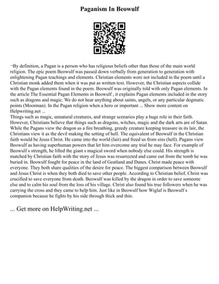 Paganism In Beowulf
¬By definition, a Pagan is a person who has religious beliefs other than those of the main world
religion. The epic poem Beowulf was passed down verbally from generation to generation with
enlightening Pagan teachings and elements. Christian elements were not included in the poem until a
Christian monk added them when it was put as written text. However, the Christian aspects collide
with the Pagan elements found in the poem. Beowulf was originally told with only Pagan elements. In
the article The Essential Pagan Elements in Beowulf , it explains Pagan elements included in the story
such as dragons and magic. We do not hear anything about saints, angels, or any particular dogmatic
points (Moorman). In the Pagan religion when a hero or important ... Show more content on
Helpwriting.net ...
Things such as magic, unnatural creatures, and strange scenarios play a huge role in their faith.
However, Christians believe that things such as dragons, witches, magic and the dark arts are of Satan.
While the Pagans view the dragon as a fire breathing, greedy creature keeping treasure in its lair, the
Christians view it as the devil making the setting of hell. The equivalent of Beowulf in the Christian
faith would be Jesus Christ. He came into the world (lair) and freed us from sins (hell). Pagans view
Beowulf as having superhuman powers that let him overcome any trial he may face. For example of
Beowulf s strength, he lifted the giant s magical sword when nobody else could. His strength is
matched by Christian faith with the story of Jesus was resurrected and came out from the tomb he was
buried in. Beowulf fought for peace in the land of Geatland and Danes. Christ made peace with
everyone. They both share qualities of the desire for peace. The biggest comparison between Beowulf
and Jesus Christ is when they both died to save other people. According to Christian belief, Christ was
crucified to save everyone from death. Beowulf was killed by the dragon in order to save someone
else and to calm his soul from the loss of his village. Christ also found his true followers when he was
carrying the cross and they came to help him. Just like in Beowulf how Wiglaf is Beowulf s
companion because he fights by his side through thick and thin.
... Get more on HelpWriting.net ...
 