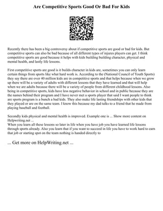 Are Competitive Sports Good Or Bad For Kids
Recently there has been a big controversy about if competitive sports are good or bad for kids. But
competitive sports can also be bad because of all different types of injures players can get. I think
competitive sports are good because it helps with kids building building character, physical and
mental health, and lastly life lessons.
First competitive sports are good is it builds character in kids are, sometimes you can only learn
certain things from sports like what hard work is. According to the (National Council of Youth Sports)
they say there are over 40 million kids are in competitive sports and that helps because when we grow
up there will be a variety of adults with different lessons that they have learned and that will help
when we are adults because there will be a variety of people from different childhood lessons. Also
being in competitive sports, kids have less negative behavior in school and in public because they are
the names behind their program and I have never met a sports player that said I want people to think
are sports program is a bunch a bad kids. They also make life lasting friendships with other kids that
they played or are on the same team. I know this because my dad talks to a friend that he made from
playing baseball and football.
Secondly kids physical and mental health is improved. Example one is ... Show more content on
Helpwriting.net ...
When you learn all these lessons so later in life when you have job you have learned life lessons
through sports already. Also you learn that if you want to succeed in life you have to work hard to earn
that job or starting spot on the team nothing is handed directly to
... Get more on HelpWriting.net ...
 