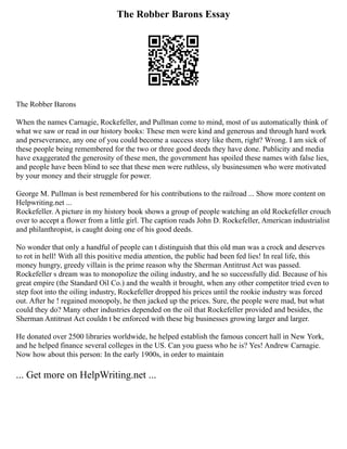 The Robber Barons Essay
The Robber Barons
When the names Carnagie, Rockefeller, and Pullman come to mind, most of us automatically think of
what we saw or read in our history books: These men were kind and generous and through hard work
and perseverance, any one of you could become a success story like them, right? Wrong. I am sick of
these people being remembered for the two or three good deeds they have done. Publicity and media
have exaggerated the generosity of these men, the government has spoiled these names with false lies,
and people have been blind to see that these men were ruthless, sly businessmen who were motivated
by your money and their struggle for power.
George M. Pullman is best remembered for his contributions to the railroad ... Show more content on
Helpwriting.net ...
Rockefeller. A picture in my history book shows a group of people watching an old Rockefeller crouch
over to accept a flower from a little girl. The caption reads John D. Rockefeller, American industrialist
and philanthropist, is caught doing one of his good deeds.
No wonder that only a handful of people can t distinguish that this old man was a crock and deserves
to rot in hell! With all this positive media attention, the public had been fed lies! In real life, this
money hungry, greedy villain is the prime reason why the Sherman Antitrust Act was passed.
Rockefeller s dream was to monopolize the oiling industry, and he so successfully did. Because of his
great empire (the Standard Oil Co.) and the wealth it brought, when any other competitor tried even to
step foot into the oiling industry, Rockefeller dropped his prices until the rookie industry was forced
out. After he ! regained monopoly, he then jacked up the prices. Sure, the people were mad, but what
could they do? Many other industries depended on the oil that Rockefeller provided and besides, the
Sherman Antitrust Act couldn t be enforced with these big businesses growing larger and larger.
He donated over 2500 libraries worldwide, he helped establish the famous concert hall in New York,
and he helped finance several colleges in the US. Can you guess who he is? Yes! Andrew Carnagie.
Now how about this person: In the early 1900s, in order to maintain
... Get more on HelpWriting.net ...
 