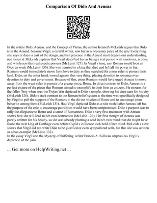 Comparison Of Dido And Aeneas
In the article Dido, Aeneas, and the Concept of Pietas, the author Kenneth McLeish argues that Dido
is in the Aeneid, because Virgil, a careful writer, saw her as a necessary piece of the epic Everything
she says or does is part of the design, and her presence in the Aeneid must deepen our understanding,
not lessen it. McLeish explains that Virgil described her as being a real person with emotions, actions,
and wholeness that real people possess (McLeish 127). In Virgil s time, any Roman would look at
Dido as weak (McLeish 130). She was married to a king that died and left all the power to her.
Romans would immediately move from love to duty as they searched for a new ruler to protect their
land. Dido, on the other hand, vowed against that very thing, placing devotion to romance over
devotion to duty and government. Because of this, pious Romans would have urged Aeneas to move
away from the weak ruler in pursuit of a greater prize, Rome. In direct contrast to Dido, Aeneas is a
perfect picture of the pietas that Romans aimed to exemplify in their lives as citizens. He mourns for
the fallen Troy when sees the Trojan War depicted in Dido s temple, showing his deep care for his city
(McLeish 128). Dido s stark contrast to the Roman belief system at the time was specifically designed
by Virgil to pull the support of the Romans to the divine mission of Rome and to encourage pious
behavior among them (McLeish 131). Had Virgil depicted Dido as a role model after Aeneas left her,
the purpose of the epic to encourage patriotism would have been compromised. Dido s purpose was to
rally the allegiance to Rome and a sense of Romanness. Dido s very first encounter with Aeneas
shows how she will lead to her own destruction (McLeish 129). Her first thought of Aeneas was
purely smitten for his beauty, so she was already planting a seed in her own mind that she might have
found the next king of Carthage even before Cupid s influence took hold of her mind. McLeish s view
shows that Virgil did not write Dido to be glorified or even sympathized with, but that she was written
as a bad example (McLeish 132).
In the essay Virgil and the Mystery of Suffering, writer Francis A. Sullivan emphasizes Virgil s
depiction of the pain
... Get more on HelpWriting.net ...
 