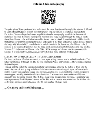 Column Chromatography
The principle of this experiment is to understand the basic functions of hemoglobin, vitamin B 12 and
to learn different types of column chromatography. The experiment is conducted through Size
Exclusion Chromatology also known as gel filtration chromatography, which is the isolation of
molecules based on their size. Hemoglobin function is to carry oxygen through the body, it can be
found in red blood cells, and it is responsible for red color in blood. A protein inside red blood cells
that carries oxygen from the lungs to tissues and organs in the body and carries carbon dioxide back to
the lungs. (1). Vitamin B 12 or cobalamin is a vital vitamin in the formation of red blood cells. A
nutrient in the vitamin B complex that the body needs in small amounts to function and stay healthy.
Vitamin B12 helps make red blood cells, DNA, RNA, energy, and tissues, and keeps nerve cells
healthy. It is found in liver, meat, eggs, poultry, shellfish, milk, and milk products, (2).
SEPARATION OF MOLECULES WITH CHROMATOGRAPHY
For this experiment 12 tubes were used, a clean pipet, sizing column matrix and column buffer. The
tubes were labeled 1 through 10. The the two final tubes Waste and Column ... Show more content on
Helpwriting.net ...
The cap and the end of the sizing column tube were snapped allowing the buffer to drain into the
waste tube, once it was grainy as indicated the bottom was removed capped again. Afterwards the
matrix column was carefully placed onto tube one, protein was loaded onto the column, the protein
was dropped carefully to not disturb the column bed. 250 microliters were added carefully and
gradually into the sizing column while 5 drops were being collected into tube one. The pipette was
used again to add 3 milliliters of column buffer. The matrix column was moved into the 8 tubes after
collecting 5 drops on each tube, once tube 10 was reached 10 drops were
... Get more on HelpWriting.net ...
 