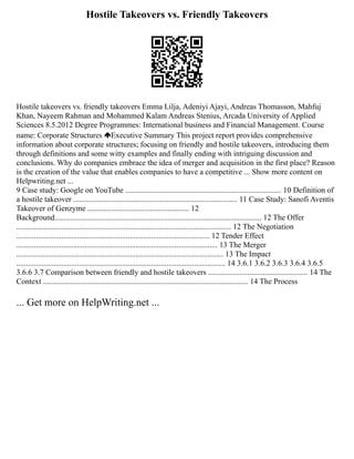 Hostile Takeovers vs. Friendly Takeovers
Hostile takeovers vs. friendly takeovers Emma Lilja, Adeniyi Ajayi, Andreas Thomasson, Mahfuj
Khan, Nayeem Rahman and Mohammed Kalam Andreas Stenius, Arcada University of Applied
Sciences 8.5.2012 Degree Programmes: International business and Financial Management. Course
name: Corporate Structures Executive Summary This project report provides comprehensive
information about corporate structures; focusing on friendly and hostile takeovers, introducing them
through definitions and some witty examples and finally ending with intriguing discussion and
conclusions. Why do companies embrace the idea of merger and acquisition in the first place? Reason
is the creation of the value that enables companies to have a competitive ... Show more content on
Helpwriting.net ...
9 Case study: Google on YouTube ................................................................................ 10 Definition of
a hostile takeover .................................................................................... 11 Case Study: Sanofi Aventis
Takeover of Genzyme .................................................... 12
Background.......................................................................................................... 12 The Offer
.............................................................................................................. 12 The Negotiation
................................................................................................... 12 Tender Effect
....................................................................................................... 13 The Merger
.......................................................................................................... 13 The Impact
........................................................................................................... 14 3.6.1 3.6.2 3.6.3 3.6.4 3.6.5
3.6.6 3.7 Comparison between friendly and hostile takeovers ................................................... 14 The
Context ......................................................................................................... 14 The Process
... Get more on HelpWriting.net ...
 