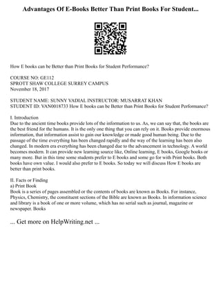 Advantages Of E-Books Better Than Print Books For Student...
How E books can be Better than Print Books for Student Performance?
COURSE NO: GE112
SPROTT SHAW COLLEGE SURREY CAMPUS
November 18, 2017
STUDENT NAME: SUNNY VADIAL INSTRUCTOR: MUSARRAT KHAN
STUDENT ID: VAN0018733 How E books can be Better than Print Books for Student Performance?
I. Introduction
Due to the ancient time books provide lots of the information to us. As, we can say that, the books are
the best friend for the humans. It is the only one thing that you can rely on it. Books provide enormous
information, that information assist to gain our knowledge or made good human being. Due to the
passage of the time everything has been changed rapidly and the way of the learning has been also
changed. In modern era everything has been changed due to the advancement in technology. A world
becomes modern. It can provide new learning source like, Online learning, E books, Google books or
many more. But in this time some students prefer to E books and some go for with Print books. Both
books have own value. I would also prefer to E books. So today we will discuss How E books are
better than print books.
II. Facts or Finding
a) Print Book
Book is a series of pages assembled or the contents of books are known as Books. For instance,
Physics, Chemistry, the constituent sections of the Bible are known as Books. In information science
and library is a book of one or more volume, which has no serial such as journal, magazine or
newspaper. Books
... Get more on HelpWriting.net ...
 