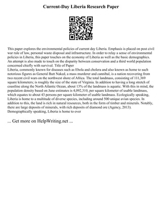 Current-Day Liberia Research Paper
This paper explores the environmental policies of current day Liberia. Emphasis is placed on post civil
war rule of law, personal waste disposal and infrastructure. In order to relay a sense of environmental
policies in Liberia, this paper touches on the economy of Liberia as well as the basic demographics.
An attempt is also made to touch on the disparity between conservation and a third world population
concerned chiefly with survival. Title of Paper
Liberia, commonly known for diseases such as Ebola and cholera and also known as home to such
notorious figures as General Butt Naked, a mass murderer and cannibal, is a nation recovering from
two recent civil wars on the northwest shore of Africa. The total landmass, consisting of 111,369
square kilometers; is roughly the size of the state of Virginia. In addition to having a long stretch of
coastline along the North Atlantic Ocean, about 13% of the landmass is aquatic. With this in mind, the
population density based on June estimates is 4,092,310, per square kilometer of usable landmass,
which equates to about 43 persons per square kilometer of usable landmass. Ecologically speaking,
Liberia is home to a multitude of diverse species, including around 500 unique avian species. In
addition to this, the land is rich in natural resources, both in the form of timber and minerals. Notably,
there are large deposits of minerals, with rich deposits of diamond ore (Agency, 2013).
Demographically speaking, Liberia is home to over
... Get more on HelpWriting.net ...
 