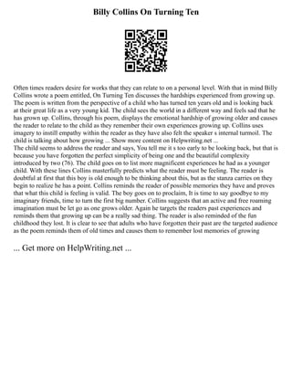Billy Collins On Turning Ten
Often times readers desire for works that they can relate to on a personal level. With that in mind Billy
Collins wrote a poem entitled, On Turning Ten discusses the hardships experienced from growing up.
The poem is written from the perspective of a child who has turned ten years old and is looking back
at their great life as a very young kid. The child sees the world in a different way and feels sad that he
has grown up. Collins, through his poem, displays the emotional hardship of growing older and causes
the reader to relate to the child as they remember their own experiences growing up. Collins uses
imagery to instill empathy within the reader as they have also felt the speaker s internal turmoil. The
child is talking about how growing ... Show more content on Helpwriting.net ...
The child seems to address the reader and says, You tell me it s too early to be looking back, but that is
because you have forgotten the perfect simplicity of being one and the beautiful complexity
introduced by two (76). The child goes on to list more magnificent experiences he had as a younger
child. With these lines Collins masterfully predicts what the reader must be feeling. The reader is
doubtful at first that this boy is old enough to be thinking about this, but as the stanza carries on they
begin to realize he has a point. Collins reminds the reader of possible memories they have and proves
that what this child is feeling is valid. The boy goes on to proclaim, It is time to say goodbye to my
imaginary friends, time to turn the first big number. Collins suggests that an active and free roaming
imagination must be let go as one grows older. Again he targets the readers past experiences and
reminds them that growing up can be a really sad thing. The reader is also reminded of the fun
childhood they lost. It is clear to see that adults who have forgotten their past are the targeted audience
as the poem reminds them of old times and causes them to remember lost memories of growing
... Get more on HelpWriting.net ...
 