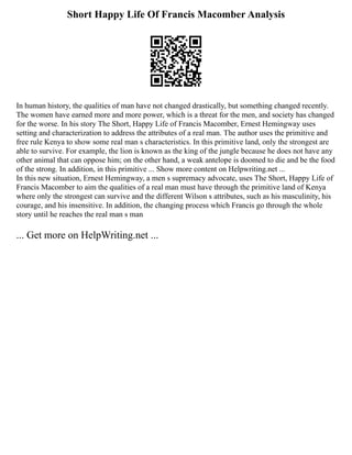 Short Happy Life Of Francis Macomber Analysis
In human history, the qualities of man have not changed drastically, but something changed recently.
The women have earned more and more power, which is a threat for the men, and society has changed
for the worse. In his story The Short, Happy Life of Francis Macomber, Ernest Hemingway uses
setting and characterization to address the attributes of a real man. The author uses the primitive and
free rule Kenya to show some real man s characteristics. In this primitive land, only the strongest are
able to survive. For example, the lion is known as the king of the jungle because he does not have any
other animal that can oppose him; on the other hand, a weak antelope is doomed to die and be the food
of the strong. In addition, in this primitive ... Show more content on Helpwriting.net ...
In this new situation, Ernest Hemingway, a men s supremacy advocate, uses The Short, Happy Life of
Francis Macomber to aim the qualities of a real man must have through the primitive land of Kenya
where only the strongest can survive and the different Wilson s attributes, such as his masculinity, his
courage, and his insensitive. In addition, the changing process which Francis go through the whole
story until he reaches the real man s man
... Get more on HelpWriting.net ...
 