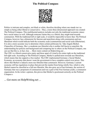 The Political Compass
Politics is intricate and complex, not black or white, therefore deciding where one stands isn t as
simple as being either liberal or conservative . Thus, a more three dimensional approach was created:
The Political Compass. This multifaceted analysis includes not only the traditional economic stance
but a social stance as well. Although someone claims they re a liberal, they might tend towards
communism. With the traditional left or right scale, it would be impossible to know that; The Political
Compass, however, has a dimension for fascism and anarchism along with communism and neo
liberalism which would indicate both the economic scale (communism) and social scale (libertarian).
It is also a more accurate way to determine where certain politicians lie. Take Angela Merkel,
Chancellor of Germany. She s a moderate neo liberalist who is neither full fascist or anarchist. By
understanding her policies and background and comparing her to others on the Political Compass, one
can see that this is, in fact, true. ... Show more content on Helpwriting.net ...
The CDU is a liberal conservative party and those apart of it tend to be center right on the traditional
left right scale. According to The Political Compass, Merkel is pulled more towards neo liberalism,
which means that she supports a free market. The CDU implemented Germany s Social Market
Economy, an economy that doesn t want the government to have complete control over prices. This
shows that Merkel is indeed a more neo liberalist than communist. However, Germany s current
economy still has regulations in place that prevent the market from being wholly free, which is why
Merkel cannot be classified as a full neo liberalist. She also grew up in East Germany, the section of
Germany that was a proponent of communism and was a part of the Free German youth, a communist
organization. In the writer s opinion, this proves that Merkel is positioned correctly on the Political
Compass s
... Get more on HelpWriting.net ...
 
