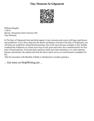 Tiny Moments In Gilgamesh
William Doughty
1/30/15
Mosaic: Humanities Sem I Section: 042
Tiny Moments
In The Epic of Gilgamesh food and drink appear in tiny moments and events with huge significance
and symbolism. If you delve deep into the details and themes of food in The Epic of Gilgamesh, you
will discover symbolism with profound meaning. One of the most obvious examples is how Enkidu
wandered the wilderness as a beast surviving on only grass and water. He is transformed by his first
taste of bread and beer. Food and drink represent much more than sustenance, it is what separates
humans and animals, the underworld from the above and it serves as a transformative metaphor for
life.
After his encounter with Shamhat, Enkidu is introduced to sexuality gaining a
... Get more on HelpWriting.net ...
 