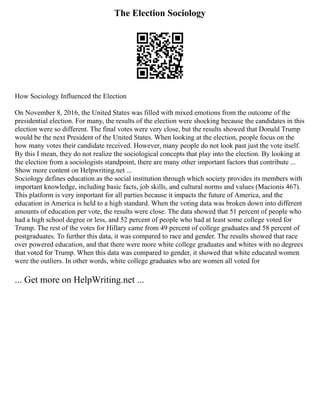 The Election Sociology
How Sociology Influenced the Election
On November 8, 2016, the United States was filled with mixed emotions from the outcome of the
presidential election. For many, the results of the election were shocking because the candidates in this
election were so different. The final votes were very close, but the results showed that Donald Trump
would be the next President of the United States. When looking at the election, people focus on the
how many votes their candidate received. However, many people do not look past just the vote itself.
By this I mean, they do not realize the sociological concepts that play into the election. By looking at
the election from a sociologists standpoint, there are many other important factors that contribute ...
Show more content on Helpwriting.net ...
Sociology defines education as the social institution through which society provides its members with
important knowledge, including basic facts, job skills, and cultural norms and values (Macionis 467).
This platform is very important for all parties because it impacts the future of America, and the
education in America is held to a high standard. When the voting data was broken down into different
amounts of education per vote, the results were close. The data showed that 51 percent of people who
had a high school degree or less, and 52 percent of people who had at least some college voted for
Trump. The rest of the votes for Hillary came from 49 percent of college graduates and 58 percent of
postgraduates. To further this data, it was compared to race and gender. The results showed that race
over powered education, and that there were more white college graduates and whites with no degrees
that voted for Trump. When this data was compared to gender, it showed that white educated women
were the outliers. In other words, white college graduates who are women all voted for
... Get more on HelpWriting.net ...
 