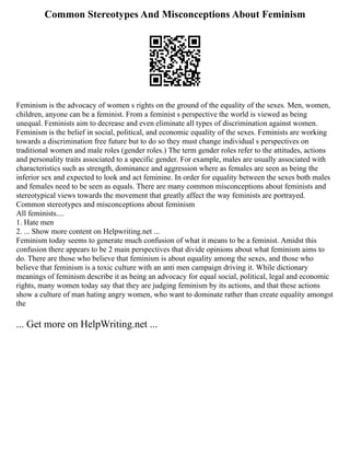 Common Stereotypes And Misconceptions About Feminism
Feminism is the advocacy of women s rights on the ground of the equality of the sexes. Men, women,
children, anyone can be a feminist. From a feminist s perspective the world is viewed as being
unequal. Feminists aim to decrease and even eliminate all types of discrimination against women.
Feminism is the belief in social, political, and economic equality of the sexes. Feminists are working
towards a discrimination free future but to do so they must change individual s perspectives on
traditional women and male roles (gender roles.) The term gender roles refer to the attitudes, actions
and personality traits associated to a specific gender. For example, males are usually associated with
characteristics such as strength, dominance and aggression where as females are seen as being the
inferior sex and expected to look and act feminine. In order for equality between the sexes both males
and females need to be seen as equals. There are many common misconceptions about feminists and
stereotypical views towards the movement that greatly affect the way feminists are portrayed.
Common stereotypes and misconceptions about feminism
All feminists....
1. Hate men
2. ... Show more content on Helpwriting.net ...
Feminism today seems to generate much confusion of what it means to be a feminist. Amidst this
confusion there appears to be 2 main perspectives that divide opinions about what feminism aims to
do. There are those who believe that feminism is about equality among the sexes, and those who
believe that feminism is a toxic culture with an anti men campaign driving it. While dictionary
meanings of feminism describe it as being an advocacy for equal social, political, legal and economic
rights, many women today say that they are judging feminism by its actions, and that these actions
show a culture of man hating angry women, who want to dominate rather than create equality amongst
the
... Get more on HelpWriting.net ...
 