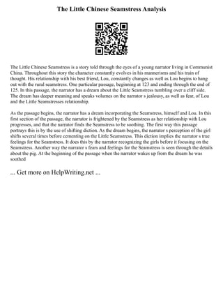 The Little Chinese Seamstress Analysis
The Little Chinese Seamstress is a story told through the eyes of a young narrator living in Communist
China. Throughout this story the character constantly evolves in his mannerisms and his train of
thought. His relationship with his best friend, Lou, constantly changes as well as Lou begins to hang
out with the rural seamstress. One particular passage, beginning at 123 and ending through the end of
125. In this passage, the narrator has a dream about the Little Seamstress tumbling over a cliff side.
The dream has deeper meaning and speaks volumes on the narrator s jealousy, as well as fear, of Lou
and the Little Seamstresses relationship.
As the passage begins, the narrator has a dream incorporating the Seamstress, himself and Lou. In this
first section of the passage, the narrator is frightened by the Seamstress as her relationship with Lou
progresses, and that the narrator finds the Seamstress to be soothing. The first way this passage
portrays this is by the use of shifting diction. As the dream begins, the narrator s perception of the girl
shifts several times before cementing on the Little Seamstress. This diction implies the narrator s true
feelings for the Seamstress. It does this by the narrator recognizing the girls before it focusing on the
Seamstress. Another way the narrator s fears and feelings for the Seamstress is seen through the details
about the pig. At the beginning of the passage when the narrator wakes up from the dream he was
soothed
... Get more on HelpWriting.net ...
 