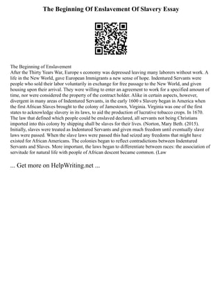 The Beginning Of Enslavement Of Slavery Essay
The Beginning of Enslavement
After the Thirty Years War, Europe s economy was depressed leaving many laborers without work. A
life in the New World, gave European Immigrants a new sense of hope. Indentured Servants were
people who sold their labor voluntarily in exchange for free passage to the New World, and given
housing upon their arrival. They were willing to enter an agreement to work for a specified amount of
time, nor were considered the property of the contract holder. Alike in certain aspects, however,
divergent in many areas of Indentured Servants, in the early 1600 s Slavery began in America when
the first African Slaves brought to the colony of Jamestown, Virginia. Virginia was one of the first
states to acknowledge slavery in its laws, to aid the production of lucrative tobacco crops. In 1670.
The law that defined which people could be enslaved declared, all servants not being Christians
imported into this colony by shipping shall be slaves for their lives. (Norton, Mary Beth. (2015).
Initially, slaves were treated as Indentured Servants and given much freedom until eventually slave
laws were passed. When the slave laws were passed this had seized any freedoms that might have
existed for African Americans. The colonies began to reflect contradictions between Indentured
Servants and Slaves. More important, the laws began to differentiate between races: the association of
servitude for natural life with people of African descent became common. (Law
... Get more on HelpWriting.net ...
 