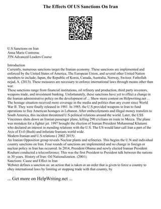 The Effects Of US Sanctions On Iran
U.S Sanctions on Iran
Anna Marie Contreras
35N Advanced Leaders Course
Introduction
Currently, numerous sanctions target the Iranian economy. These sanctions are implemented and
enforced by the United States of America, The European Union, and several other United Nation
members to include; Japan, the Republic of Korea, Canada, Australia, Norway, Switzer. Fathollah
nejad, A. (2013). These measures are necessary to enforce international laws through means other than
war.
These sanctions range from financial institutions, oil refinery and production, third party investors,
weapons trade, and investment banking. Unfortunately, these sanctions have yet to effect a change in
the Iranian administrative policy on the development of ... Show more content on Helpwriting.net ...
The hostage situation received more coverage in the media and politics than any event since World
War II. They were finally released in 1981. In 1985, the U.S provided weapons to Iran to fund
operations to free American hostages in Lebanon. After embezzlements and illegal money transfers to
South America, this incident threatened U.S political relations around the world. Later, the USS
Vincennes shots down an Iranian passenger plane, killing 290 civilians en route to Mecca. The plane
was mistaken for a fighter jet. 1997 brought the election of Iranian President Mohammad Khatami
who declared an interest in mending relations with the U.S. The US would later call Iran a part of the
Axis of Evil (Bush) and infuriate Iranians world wide.
Modern Iranian and U.S relations ( 2002 2015)
An Iranian Opposition group reveals Nuclear plants and refineries. This begins the U.N and individual
country sanctions on Iran. Four rounds of sanctions are implemented and no change in foreign or
nuclear policy in Iran has occurred. In 2014, President Obama and newly elected Iranian President
Rouhani conducted a teleconference. This was the first President to President talk between the nations
in 30 years. History of Iran: Oil Nationalization. (2001).
Sanctions: Cause and Effect in Iran
Webster defines a sanction as: an action that is taken or an order that is given to force a country to
obey international laws by limiting or stopping trade with that country, by
... Get more on HelpWriting.net ...
 