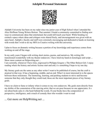 Adelphi Personal Statement
Adelphi University has been on my radar since my junior year of High School when I attended the
Alice Hoffman Young Writers Retreat. That summer I found a community committed to finding new
ways to communicate ideas that entertained, but could still touch your heart. While bonding we
created a space where ideas and critiques were shared freely, and encouragement was given with an
open heart. Adelphi s faculty and staff were extremely encouraging and dedicated to hands on learning
with words that I wish to do my MFA in Creative writing with this university.
I plan to focus on dramatic writing because a portion of my knowledge and experience comes from
working on and off the stage.
In my early years I began with writing short stories, poems, and narratives. My writing life
transitioned wonderfully with my theater endeavors. I have tried my hand at monologue and script ...
Show more content on Helpwriting.net ...
I am currently, whenever I have time, engrossed in Philippa Gregory s The Other Boleyn Girl. I enjoy
reading where the history and artistic license start and end; it s something I hope to try one day.
My literary goals are the same as any other writer I want to be published of course, but the craft is
atypical in that way. It has a beginning, middle, and an end. What I m most interested in is the spaces
between those milestones. The mentoring, learning, and pushing students to strive and become
someone that they only thought they could read; those are the most important pieces of my literary
goals.
I have no claim to fame or infamy when it comes to my own endeavors. My goals stem directly from
my dislike of the connotation of the starving artist; that we are poor because no one appreciates. It s
not about book sales it s the heart behind the words. If your books have the composition of
perspective, intelligence, and a touch of comedy then who wouldn t want to read
... Get more on HelpWriting.net ...
 