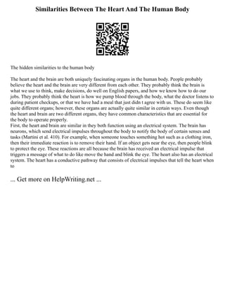 Similarities Between The Heart And The Human Body
The hidden similarities to the human body
The heart and the brain are both uniquely fascinating organs in the human body. People probably
believe the heart and the brain are very different from each other. They probably think the brain is
what we use to think, make decisions, do well on English papers, and how we know how to do our
jobs. They probably think the heart is how we pump blood through the body, what the doctor listens to
during patient checkups, or that we have had a meal that just didn t agree with us. These do seem like
quite different organs; however, these organs are actually quite similar in certain ways. Even though
the heart and brain are two different organs, they have common characteristics that are essential for
the body to operate properly.
First, the heart and brain are similar in they both function using an electrical system. The brain has
neurons, which send electrical impulses throughout the body to notify the body of certain senses and
tasks (Martini et al. 410). For example, when someone touches something hot such as a clothing iron,
then their immediate reaction is to remove their hand. If an object gets near the eye, then people blink
to protect the eye. These reactions are all because the brain has received an electrical impulse that
triggers a message of what to do like move the hand and blink the eye. The heart also has an electrical
system. The heart has a conductive pathway that consists of electrical impulses that tell the heart when
to
... Get more on HelpWriting.net ...
 