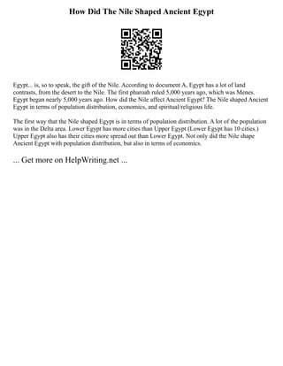 How Did The Nile Shaped Ancient Egypt
Egypt... is, so to speak, the gift of the Nile. According to document A, Egypt has a lot of land
contrasts, from the desert to the Nile. The first pharoah ruled 5,000 years ago, which was Menes.
Egypt began nearly 5,000 years ago. How did the Nile affect Ancient Egypt? The Nile shaped Ancient
Egypt in terms of population distribution, economics, and spiritual/religious life.
The first way that the Nile shaped Egypt is in terms of population distribution. A lot of the population
was in the Delta area. Lower Egypt has more cities than Upper Egypt (Lower Egypt has 10 cities.)
Upper Egypt also has their cities more spread out than Lower Egypt. Not only did the Nile shape
Ancient Egypt with population distribution, but also in terms of economics.
... Get more on HelpWriting.net ...
 
