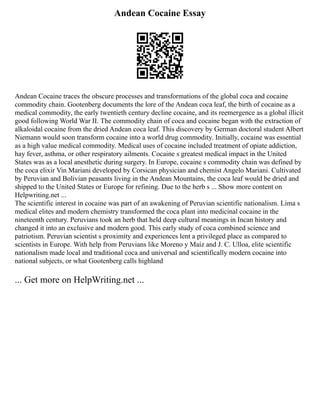 Andean Cocaine Essay
Andean Cocaine traces the obscure processes and transformations of the global coca and cocaine
commodity chain. Gootenberg documents the lore of the Andean coca leaf, the birth of cocaine as a
medical commodity, the early twentieth century decline cocaine, and its reemergence as a global illicit
good following World War II. The commodity chain of coca and cocaine began with the extraction of
alkaloidal cocaine from the dried Andean coca leaf. This discovery by German doctoral student Albert
Niemann would soon transform cocaine into a world drug commodity. Initially, cocaine was essential
as a high value medical commodity. Medical uses of cocaine included treatment of opiate addiction,
hay fever, asthma, or other respiratory ailments. Cocaine s greatest medical impact in the United
States was as a local anesthetic during surgery. In Europe, cocaine s commodity chain was defined by
the coca elixir Vin Mariani developed by Corsican physician and chemist Angelo Mariani. Cultivated
by Peruvian and Bolivian peasants living in the Andean Mountains, the coca leaf would be dried and
shipped to the United States or Europe for refining. Due to the herb s ... Show more content on
Helpwriting.net ...
The scientific interest in cocaine was part of an awakening of Peruvian scientific nationalism. Lima s
medical elites and modern chemistry transformed the coca plant into medicinal cocaine in the
nineteenth century. Peruvians took an herb that held deep cultural meanings in Incan history and
changed it into an exclusive and modern good. This early study of coca combined science and
patriotism. Peruvian scientist s proximity and experiences lent a privileged place as compared to
scientists in Europe. With help from Peruvians like Moreno y Maíz and J. C. Ulloa, elite scientific
nationalism made local and traditional coca and universal and scientifically modern cocaine into
national subjects, or what Gootenberg calls highland
... Get more on HelpWriting.net ...
 