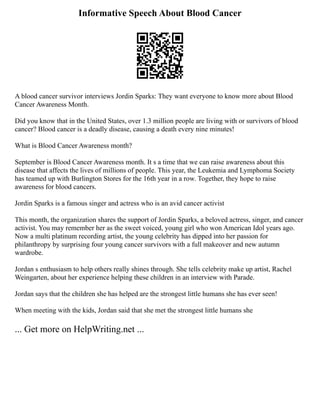 Informative Speech About Blood Cancer
A blood cancer survivor interviews Jordin Sparks: They want everyone to know more about Blood
Cancer Awareness Month.
Did you know that in the United States, over 1.3 million people are living with or survivors of blood
cancer? Blood cancer is a deadly disease, causing a death every nine minutes!
What is Blood Cancer Awareness month?
September is Blood Cancer Awareness month. It s a time that we can raise awareness about this
disease that affects the lives of millions of people. This year, the Leukemia and Lymphoma Society
has teamed up with Burlington Stores for the 16th year in a row. Together, they hope to raise
awareness for blood cancers.
Jordin Sparks is a famous singer and actress who is an avid cancer activist
This month, the organization shares the support of Jordin Sparks, a beloved actress, singer, and cancer
activist. You may remember her as the sweet voiced, young girl who won American Idol years ago.
Now a multi platinum recording artist, the young celebrity has dipped into her passion for
philanthropy by surprising four young cancer survivors with a full makeover and new autumn
wardrobe.
Jordan s enthusiasm to help others really shines through. She tells celebrity make up artist, Rachel
Weingarten, about her experience helping these children in an interview with Parade.
Jordan says that the children she has helped are the strongest little humans she has ever seen!
When meeting with the kids, Jordan said that she met the strongest little humans she
... Get more on HelpWriting.net ...
 