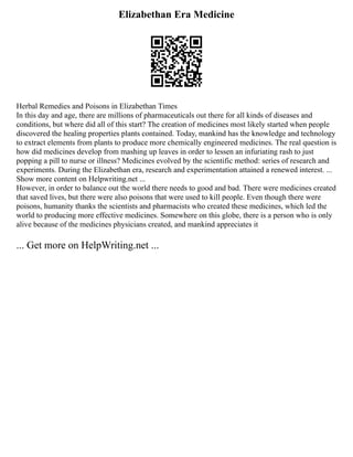 Elizabethan Era Medicine
Herbal Remedies and Poisons in Elizabethan Times
In this day and age, there are millions of pharmaceuticals out there for all kinds of diseases and
conditions, but where did all of this start? The creation of medicines most likely started when people
discovered the healing properties plants contained. Today, mankind has the knowledge and technology
to extract elements from plants to produce more chemically engineered medicines. The real question is
how did medicines develop from mashing up leaves in order to lessen an infuriating rash to just
popping a pill to nurse or illness? Medicines evolved by the scientific method: series of research and
experiments. During the Elizabethan era, research and experimentation attained a renewed interest. ...
Show more content on Helpwriting.net ...
However, in order to balance out the world there needs to good and bad. There were medicines created
that saved lives, but there were also poisons that were used to kill people. Even though there were
poisons, humanity thanks the scientists and pharmacists who created these medicines, which led the
world to producing more effective medicines. Somewhere on this globe, there is a person who is only
alive because of the medicines physicians created, and mankind appreciates it
... Get more on HelpWriting.net ...
 