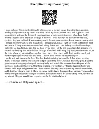 Descriptive Essay-I Wear Syrup
I wear makeup. This is the first thought which occurs to me as I hasten down the stairs, gasping,
heading straight towards my room. It is when I slam my bedroom door shut, lock it, place a chair
against the it, and turn the doorknob countless times to make sure it is secure, when I can finally
breathe a sigh of relief and sit on the edge of my bed. I wear makeup, but I don t wear mascara,
eyeliner, lip gloss, or blush. I wear makeup, and it doesn t go on my face. I wear makeup on my mind
I conceal my imperfections and insecurities. I conceal everything. I fight for breath and lean my head
backwards. A lump starts to form at the back of my throat, and I can feel my eyes finally starting to
water. It s too late. Nothing can stop me from crying now. I let the hot, heavy tears fall from my eye,
scrunch my body up into a tiny ball on the edge of my bed, and I weep. My head pounds on and on, to
the point where my ears start buzzing, but I don t care. I don t care, and I don t want to care. I just
want everything to be over with and done. ... Show more content on Helpwriting.net ...
I sniffle and look towards the door. The door knob is twisting back and forth, but it isn t opening
thanks to my lock and the heavy chair I had put against the door. Chills run down my spine. I feel the
goosebumps starting to gather up all over my body, and it feels like someone is sucking out all the
happiness existing in this world. One thing is taking over me fear. My breaths become shorter and
shorter, and I begin to hyperventilate. I look around. The only other way out my room is the window,
and I don t have time to open it. I have no choice but to stay in this room; I am trapped. The pounding
on the door gets louder and stronger each time. I shiver and run to the corner of my room, terrified of
my kismet. Chipped wood flies everywhere as the door is finally burst
... Get more on HelpWriting.net ...
 