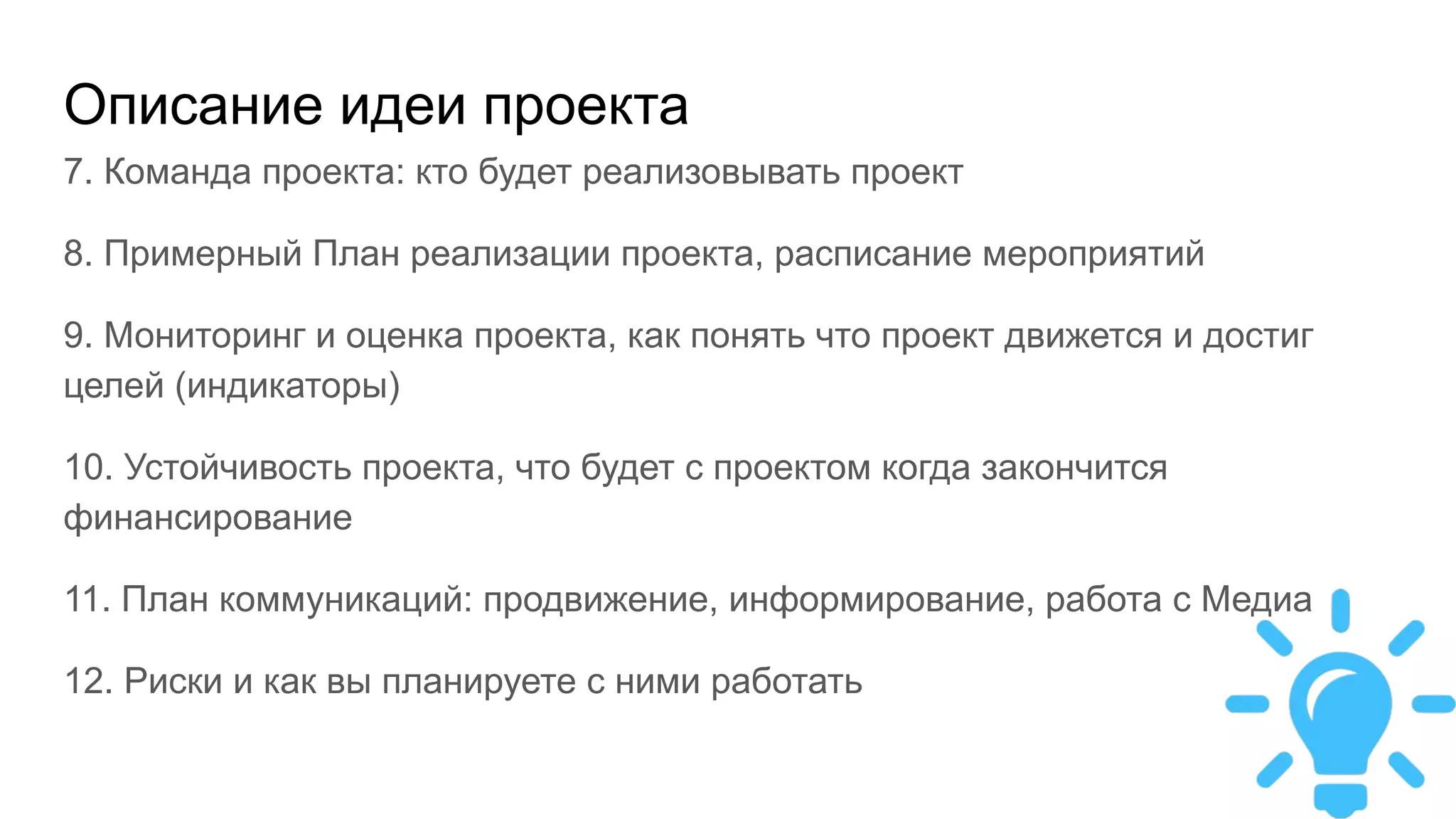 Описание идеи проекта
7. Команда проекта: кто будет реализовывать проект
8. Примерный План реализации проекта, расписание мероприятий
9. Мониторинг и оценка проекта, как понять что проект движется и достиг
целей (индикаторы)
10. Устойчивость проекта, что будет с проектом когда закончится
финансирование
11. План коммуникаций: продвижение, информирование, работа с Медиа
12. Риски и как вы планируете с ними работать
 