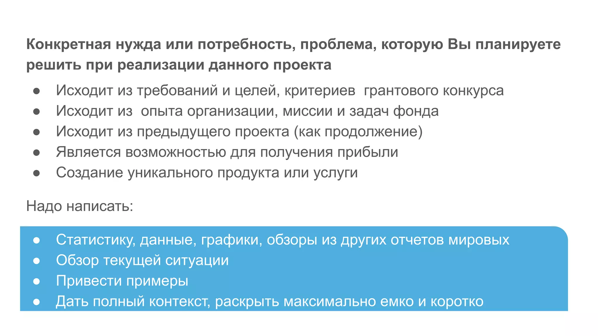 Конкретная нужда или потребность, проблема, которую Вы планируете
решить при реализации данного проекта
● Исходит из требований и целей, критериев грантового конкурса
● Исходит из опыта организации, миссии и задач фонда
● Исходит из предыдущего проекта (как продолжение)
● Является возможностью для получения прибыли
● Создание уникального продукта или услуги
Надо написать:
● Статистику, данные, графики, обзоры из других отчетов мировых
● Обзор текущей ситуации
● Привести примеры
● Дать полный контекст, раскрыть максимально емко и коротко
 