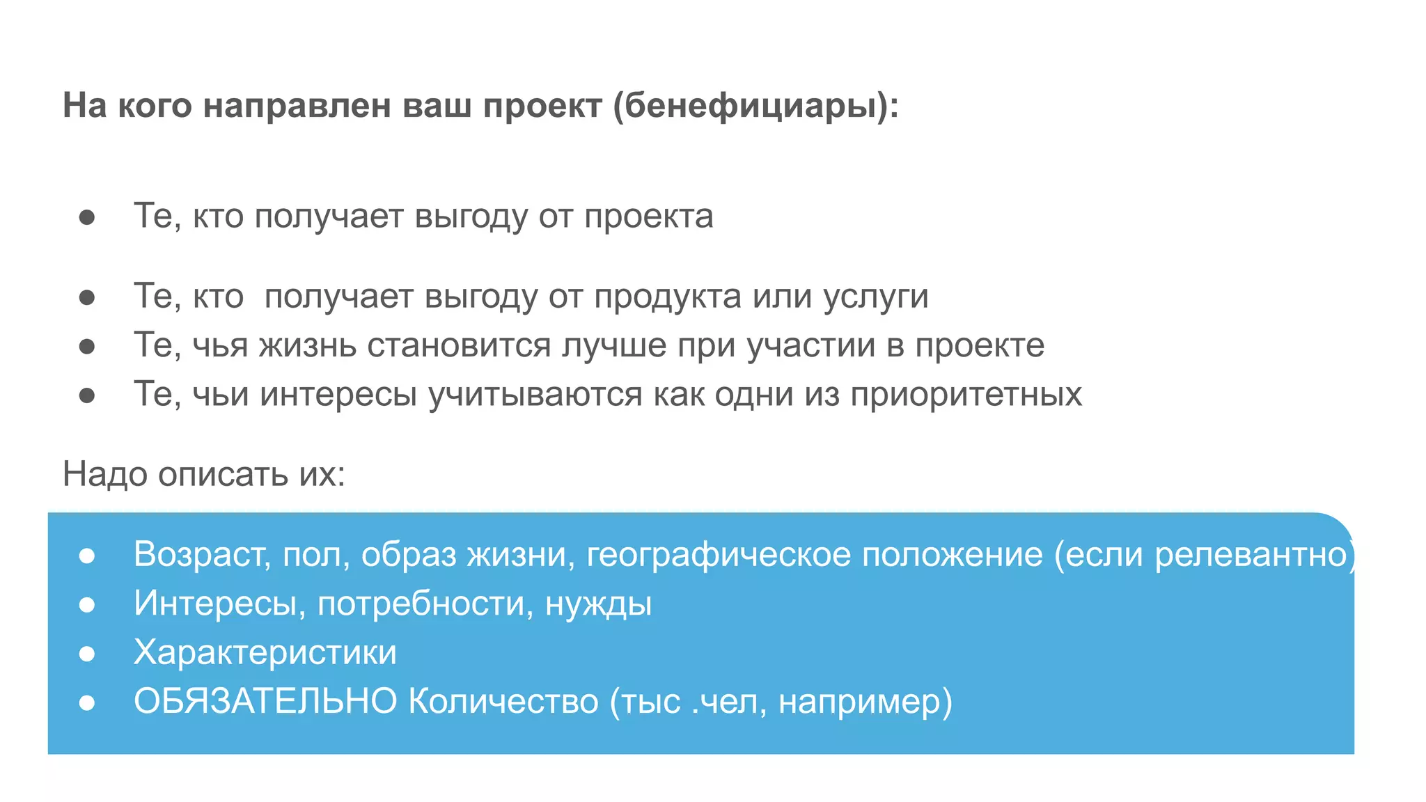 На кого направлен ваш проект (бенефициары):
● Те, кто получает выгоду от проекта
● Те, кто получает выгоду от продукта или услуги
● Те, чья жизнь становится лучше при участии в проекте
● Те, чьи интересы учитываются как одни из приоритетных
Надо описать их:
● Возраст, пол, образ жизни, географическое положение (если релевантно)
● Интересы, потребности, нужды
● Характеристики
● ОБЯЗАТЕЛЬНО Количество (тыс .чел, например)
 