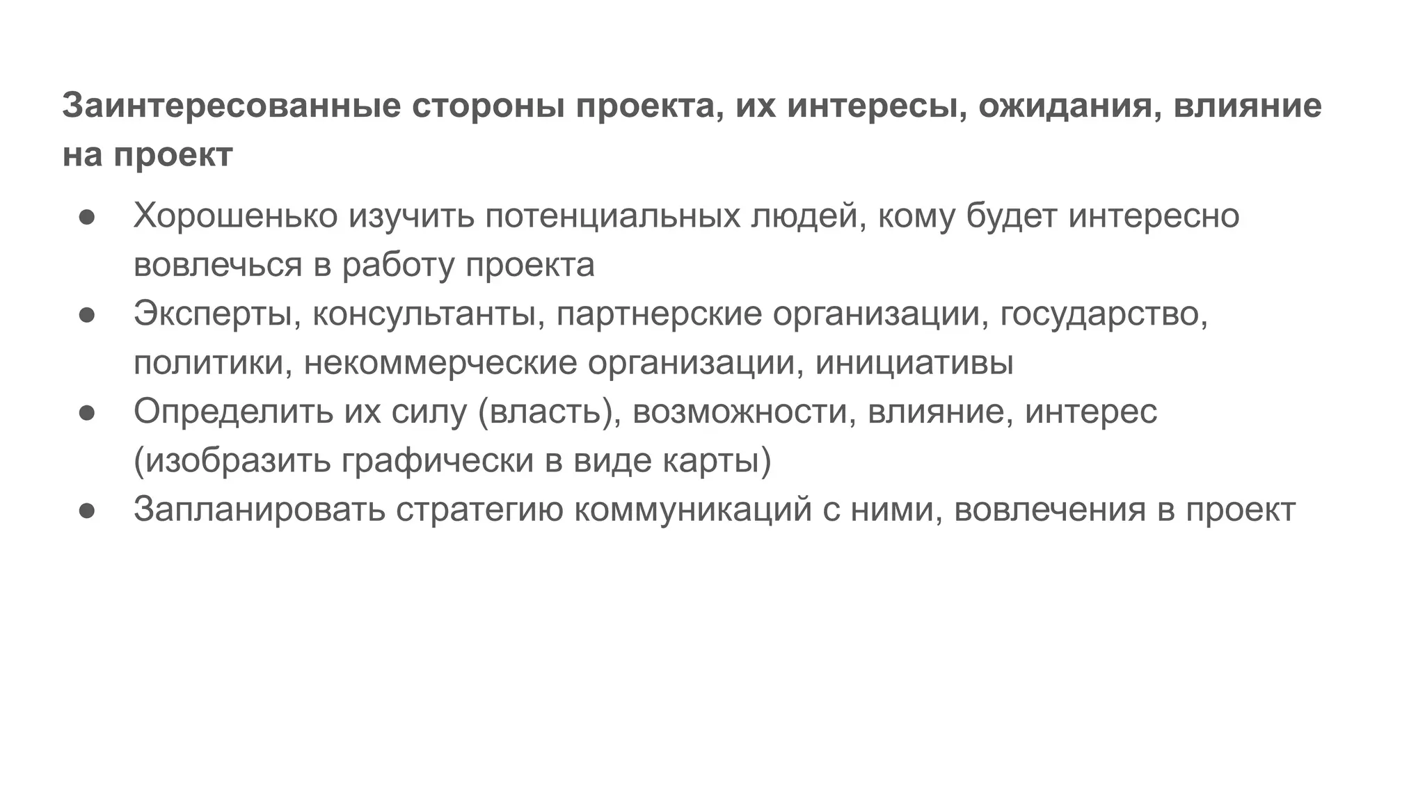 Заинтересованные стороны проекта, их интересы, ожидания, влияние
на проект
● Хорошенько изучить потенциальных людей, кому будет интересно
вовлечься в работу проекта
● Эксперты, консультанты, партнерские организации, государство,
политики, некоммерческие организации, инициативы
● Определить их силу (власть), возможности, влияние, интерес
(изобразить графически в виде карты)
● Запланировать стратегию коммуникаций с ними, вовлечения в проект
 