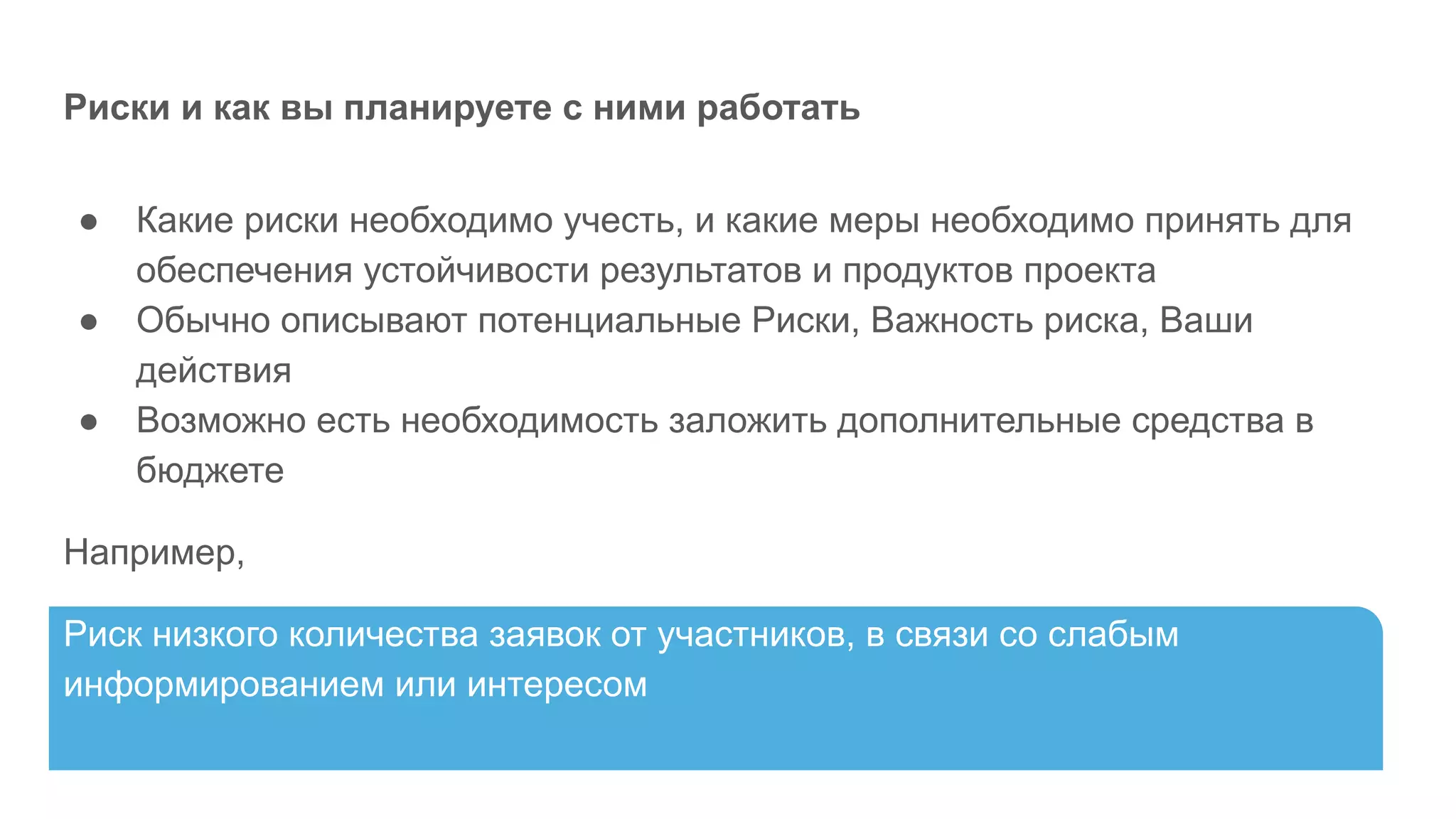 Риски и как вы планируете с ними работать
● Какие риски необходимо учесть, и какие меры необходимо принять для
обеспечения устойчивости результатов и продуктов проекта
● Обычно описывают потенциальные Риски, Важность риска, Ваши
действия
● Возможно есть необходимость заложить дополнительные средства в
бюджете
Например,
Риск низкого количества заявок от участников, в связи со слабым
информированием или интересом
 
