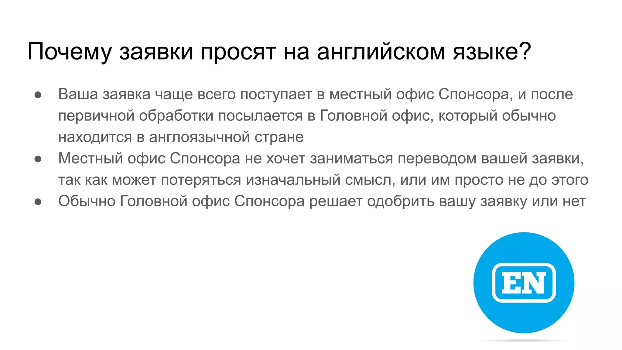 Почему заявки просят на английском языке?
● Ваша заявка чаще всего поступает в местный офис Спонсора, и после
первичной обработки посылается в Головной офис, который обычно
находится в англоязычной стране
● Местный офис Спонсора не хочет заниматься переводом вашей заявки,
так как может потеряться изначальный смысл, или им просто не до этого
● Обычно Головной офис Спонсора решает одобрить вашу заявку или нет
 