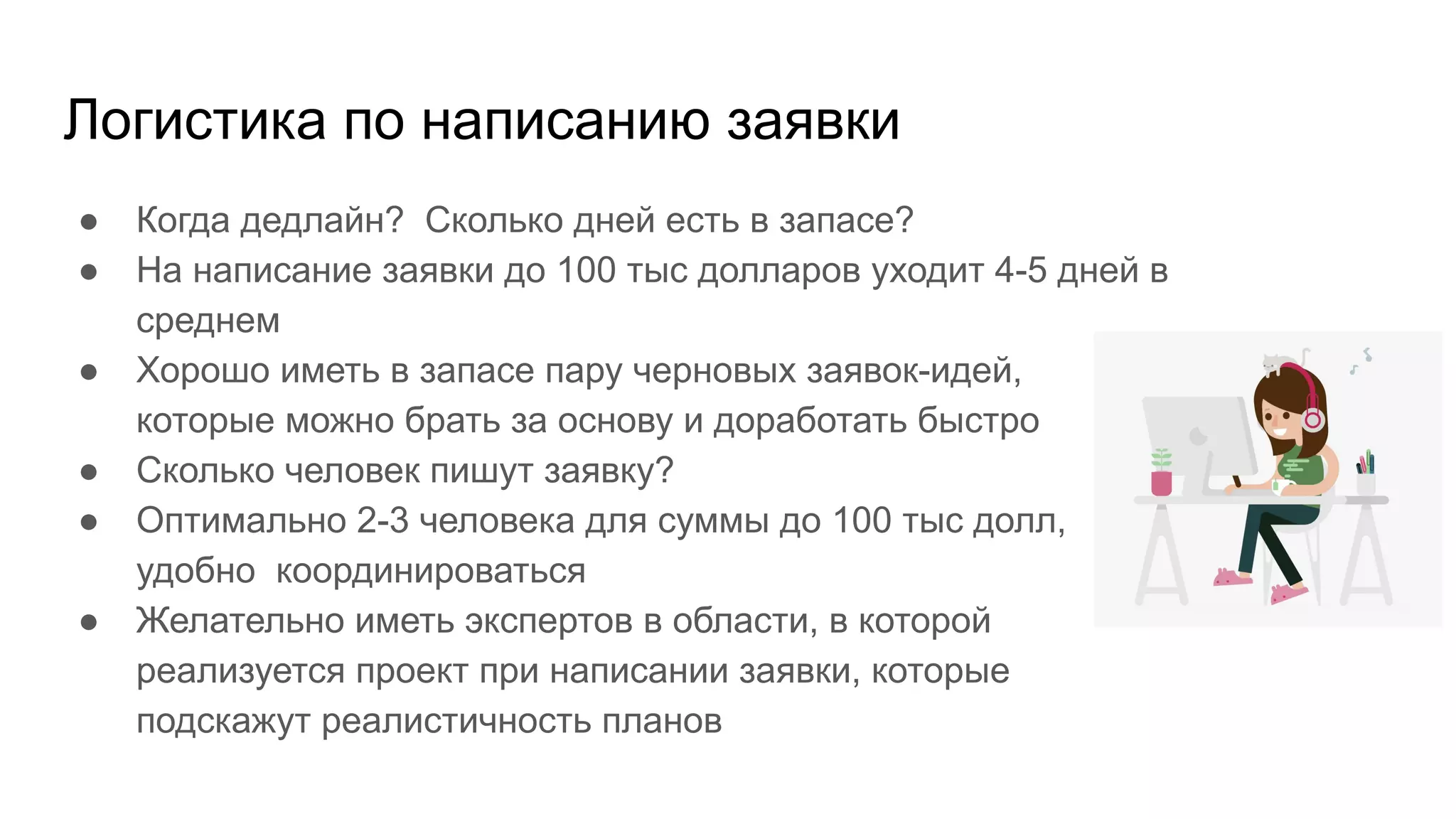 Логистика по написанию заявки
● Когда дедлайн? Сколько дней есть в запасе?
● На написание заявки до 100 тыс долларов уходит 4-5 дней в
среднем
● Хорошо иметь в запасе пару черновых заявок-идей,
которые можно брать за основу и доработать быстро
● Сколько человек пишут заявку?
● Оптимально 2-3 человека для суммы до 100 тыс долл,
удобно координироваться
● Желательно иметь экспертов в области, в которой
реализуется проект при написании заявки, которые
подскажут реалистичность планов
 