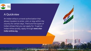 A Quickview
An Indian eVisa is a travel authorization that
allows travelers to enter, visit, or stay within the
country for certain days. There are five types of
Indian eVisas that you can apply for. To get an
Indian eVisa quickly, apply through www.visa-
india-online.org.
 