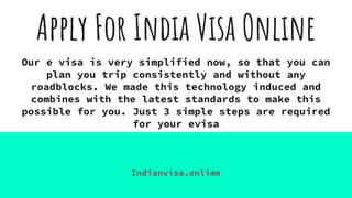 Apply For India Visa Online
Our e visa is very simplified now, so that you can
plan you trip consistently and without any
roadblocks. We made this technology induced and
combines with the latest standards to make this
possible for you. Just 3 simple steps are required
for your evisa
Indianvisa.onlime
 