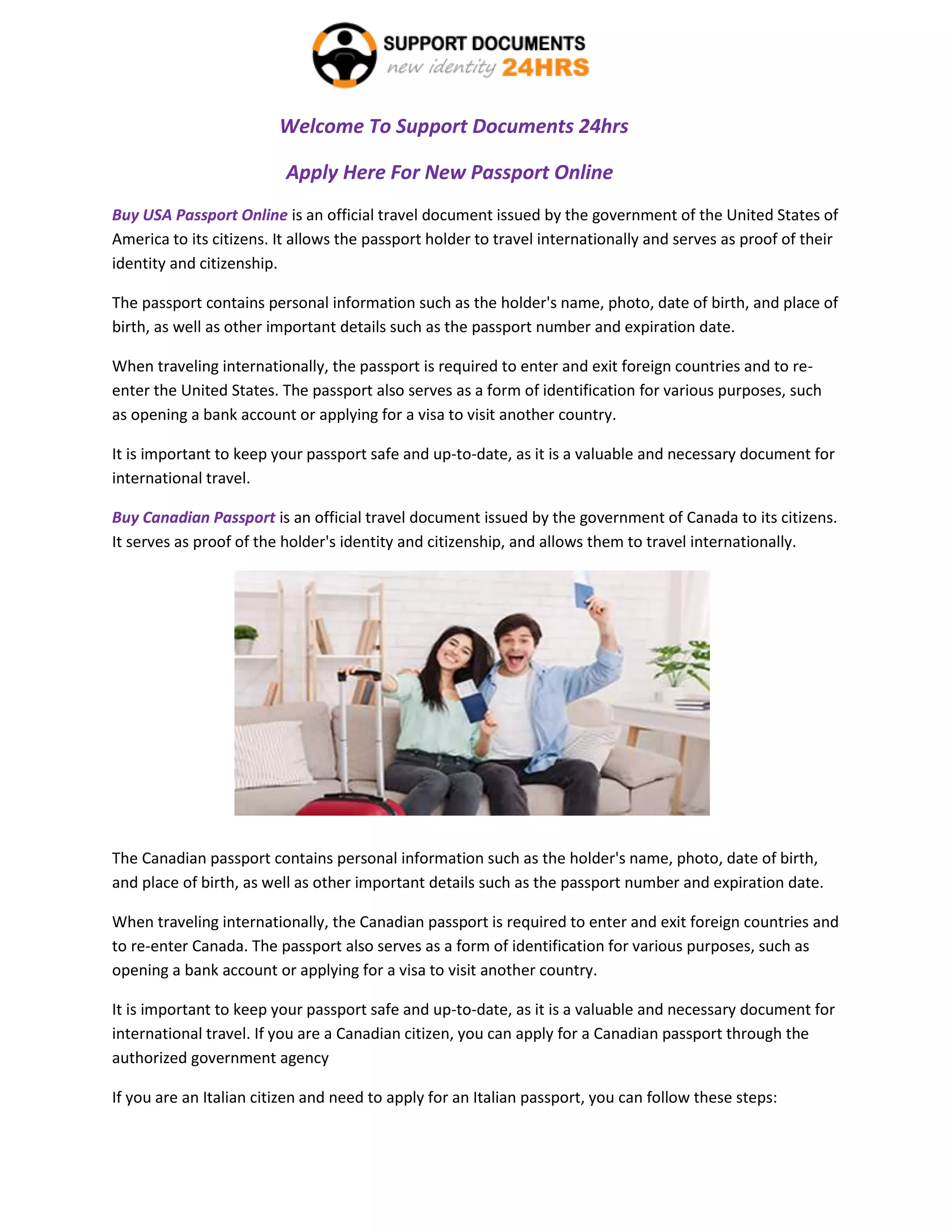 Welcome To Support Documents 24hrs
Apply Here For New Passport Online
Buy USA Passport Online is an official travel document issued by the government of the United States of
America to its citizens. It allows the passport holder to travel internationally and serves as proof of their
identity and citizenship.
The passport contains personal information such as the holder's name, photo, date of birth, and place of
birth, as well as other important details such as the passport number and expiration date.
When traveling internationally, the passport is required to enter and exit foreign countries and to re-
enter the United States. The passport also serves as a form of identification for various purposes, such
as opening a bank account or applying for a visa to visit another country.
It is important to keep your passport safe and up-to-date, as it is a valuable and necessary document for
international travel.
Buy Canadian Passport is an official travel document issued by the government of Canada to its citizens.
It serves as proof of the holder's identity and citizenship, and allows them to travel internationally.
The Canadian passport contains personal information such as the holder's name, photo, date of birth,
and place of birth, as well as other important details such as the passport number and expiration date.
When traveling internationally, the Canadian passport is required to enter and exit foreign countries and
to re-enter Canada. The passport also serves as a form of identification for various purposes, such as
opening a bank account or applying for a visa to visit another country.
It is important to keep your passport safe and up-to-date, as it is a valuable and necessary document for
international travel. If you are a Canadian citizen, you can apply for a Canadian passport through the
authorized government agency
If you are an Italian citizen and need to apply for an Italian passport, you can follow these steps:
 