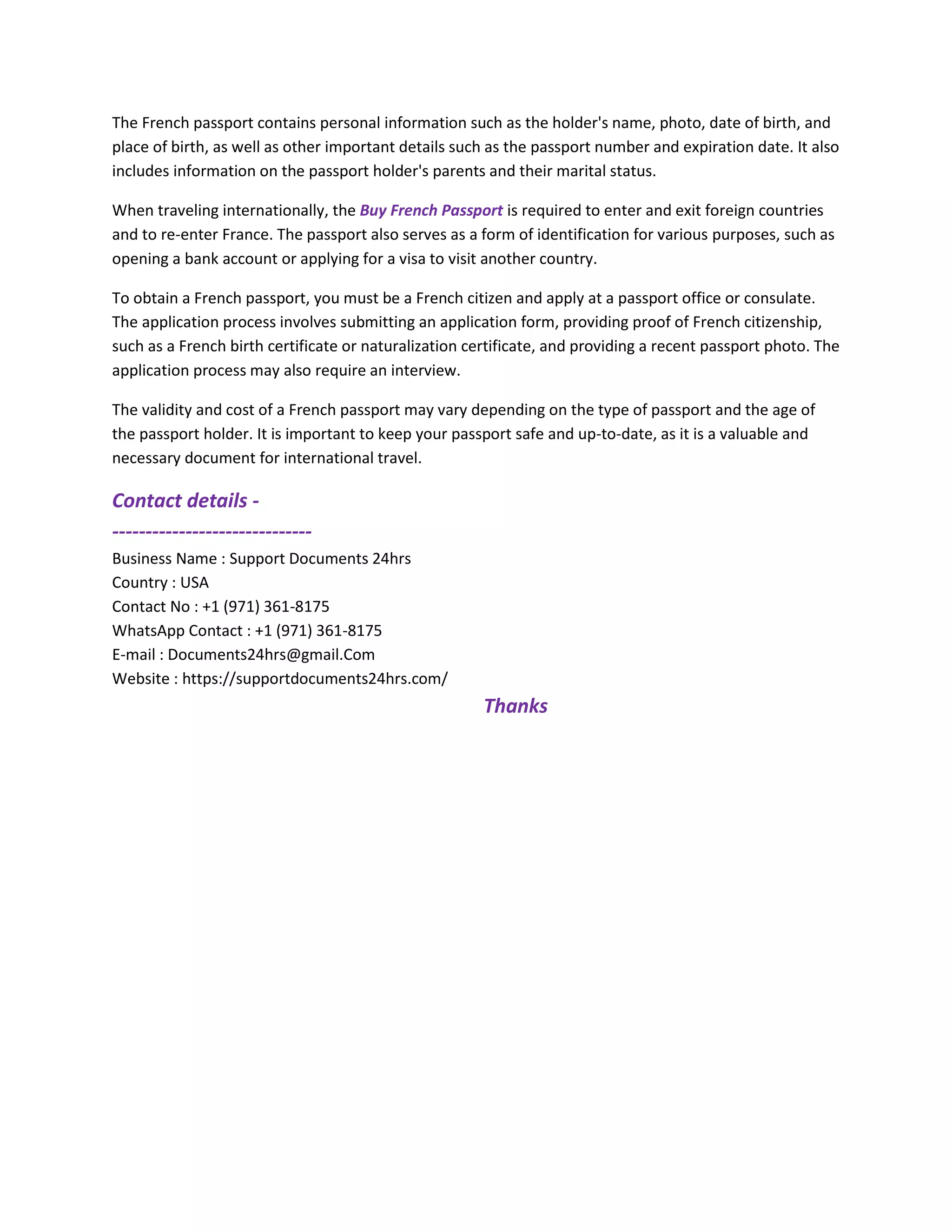 The French passport contains personal information such as the holder's name, photo, date of birth, and
place of birth, as well as other important details such as the passport number and expiration date. It also
includes information on the passport holder's parents and their marital status.
When traveling internationally, the Buy French Passport is required to enter and exit foreign countries
and to re-enter France. The passport also serves as a form of identification for various purposes, such as
opening a bank account or applying for a visa to visit another country.
To obtain a French passport, you must be a French citizen and apply at a passport office or consulate.
The application process involves submitting an application form, providing proof of French citizenship,
such as a French birth certificate or naturalization certificate, and providing a recent passport photo. The
application process may also require an interview.
The validity and cost of a French passport may vary depending on the type of passport and the age of
the passport holder. It is important to keep your passport safe and up-to-date, as it is a valuable and
necessary document for international travel.
Contact details -
------------------------------
Business Name : Support Documents 24hrs
Country : USA
Contact No : +1 (971) 361-8175
WhatsApp Contact : +1 (971) 361-8175
E-mail : Documents24hrs@gmail.Com
Website : https://supportdocuments24hrs.com/
Thanks
 