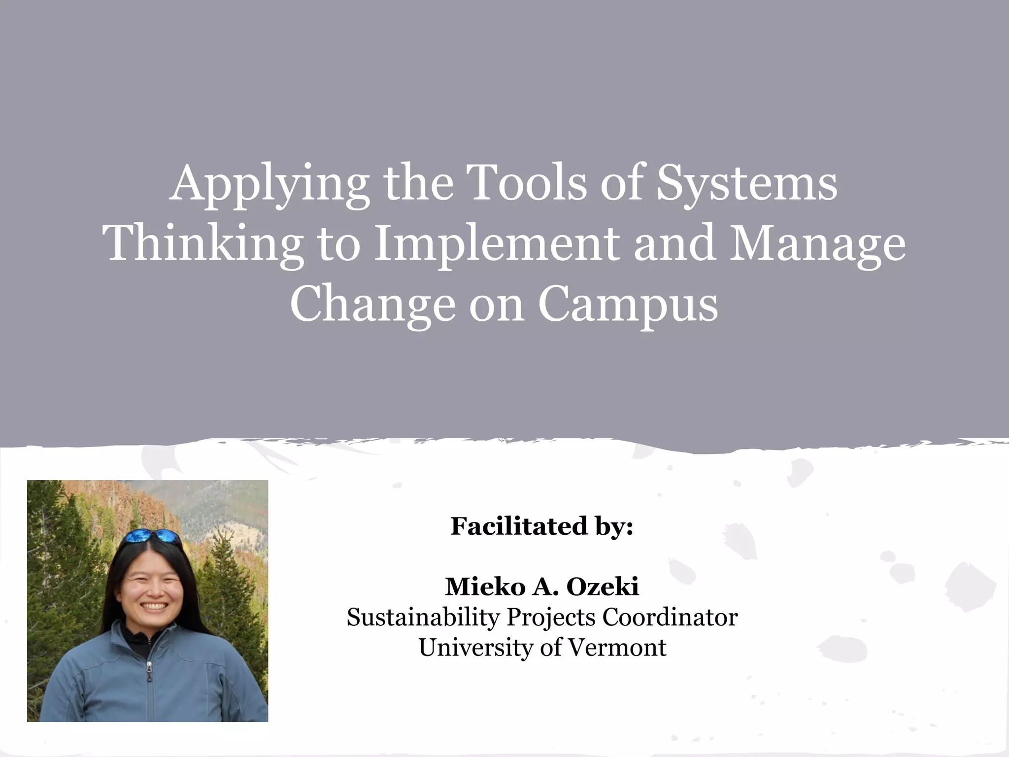 Applying the Tools of Systems
Thinking to Implement and Manage
Change on Campus
Facilitated by:
Mieko A. Ozeki
Sustainability Projects Coordinator
University of Vermont
 