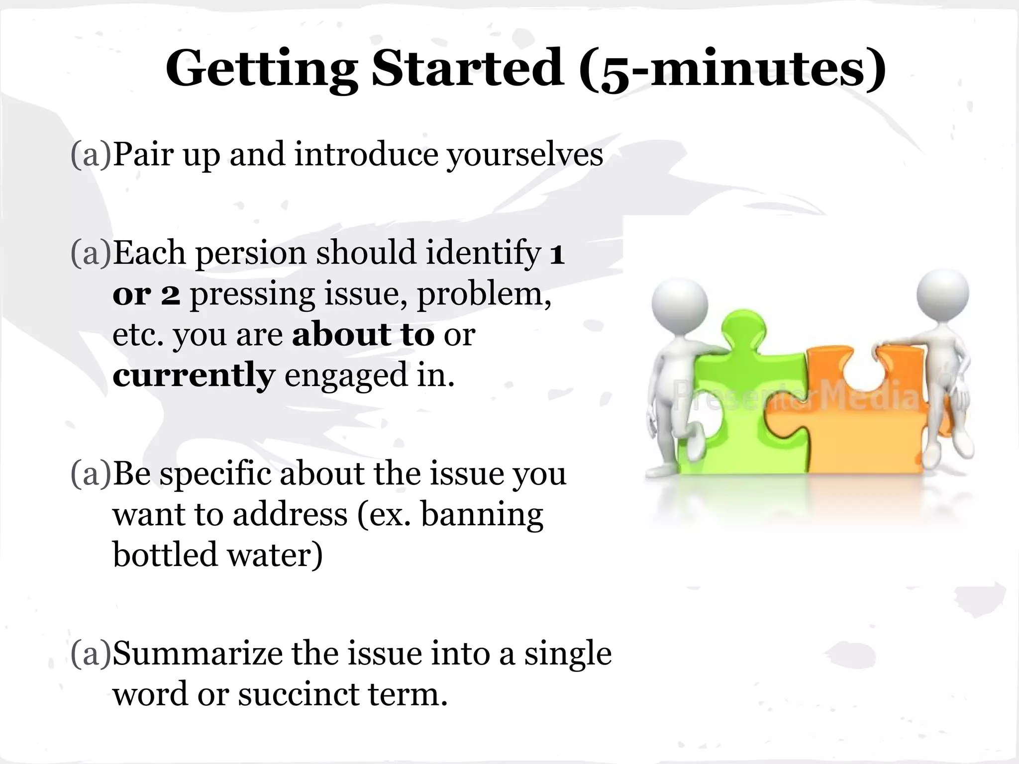 (a)Pair up and introduce yourselves
(a)Each persion should identify 1
or 2 pressing issue, problem,
etc. you are about to or
currently engaged in.
(a)Be specific about the issue you
want to address (ex. banning
bottled water)
(a)Summarize the issue into a single
word or succinct term.
Getting Started (5-minutes)
 