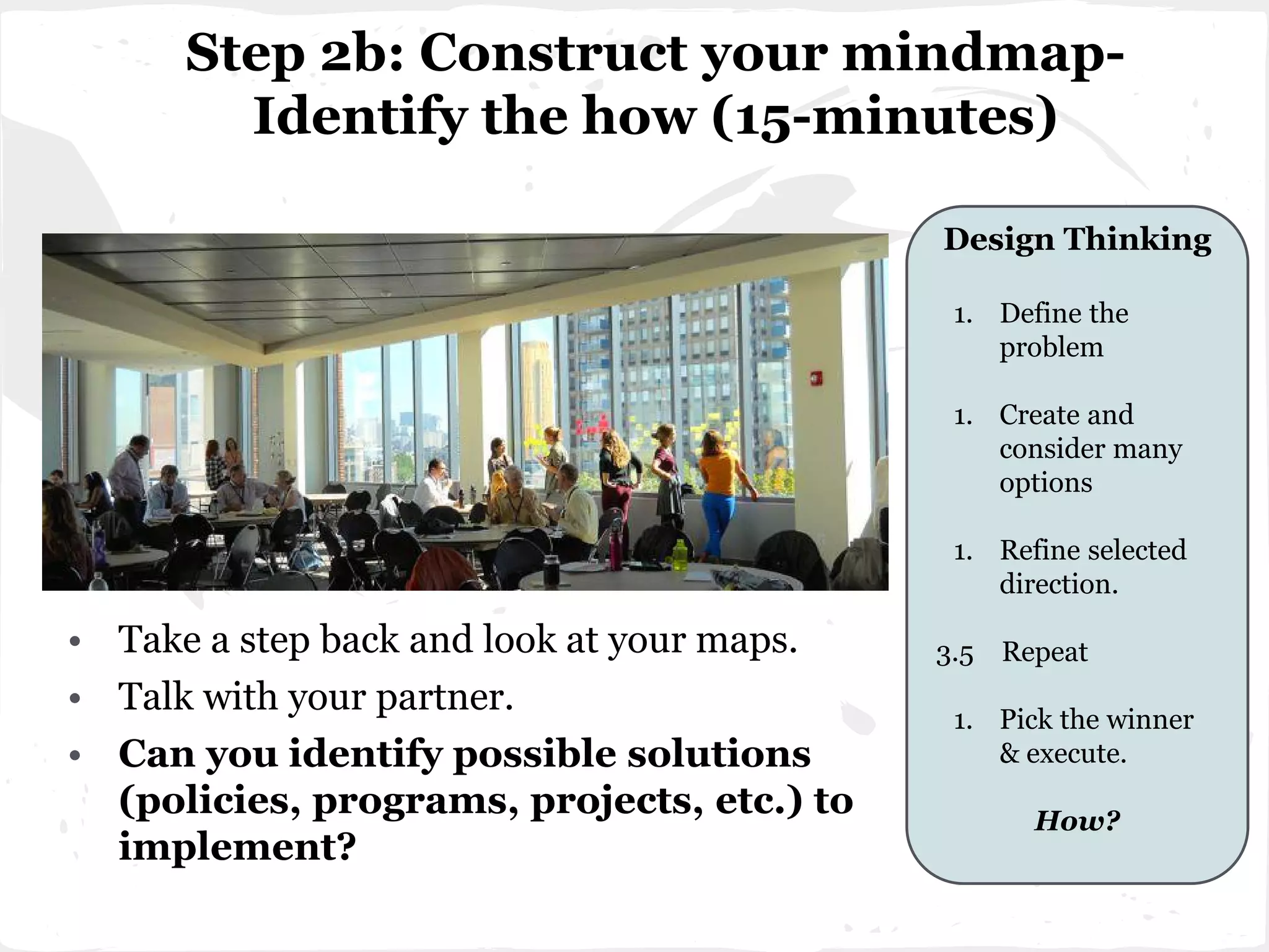 Step 2b: Construct your mindmap-
Identify the how (15-minutes)
• Take a step back and look at your maps.
• Talk with your partner.
• Can you identify possible solutions
(policies, programs, projects, etc.) to
implement?
Design Thinking
1. Define the
problem
1. Create and
consider many
options
1. Refine selected
direction.
3.5 Repeat
1. Pick the winner
& execute.
How?
 